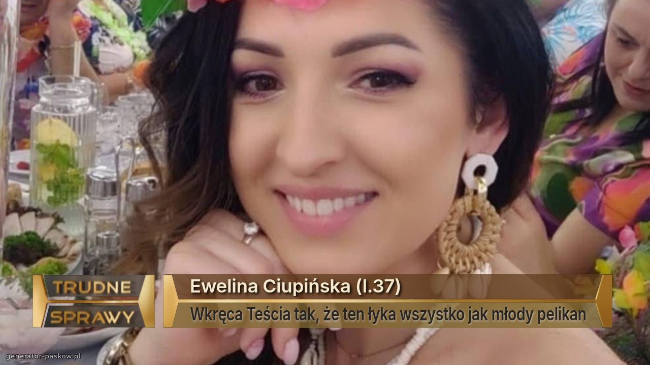 Ewelina Ciupińska (l.37)
Wkręca Teścia tak, że ten łyka wszystko jak młody pelikan