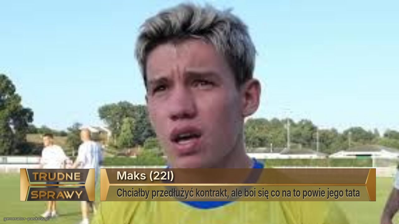 Maks (22l) 
Chciałby przedłużyć kontrakt, ale boi się co na to powie jego tata