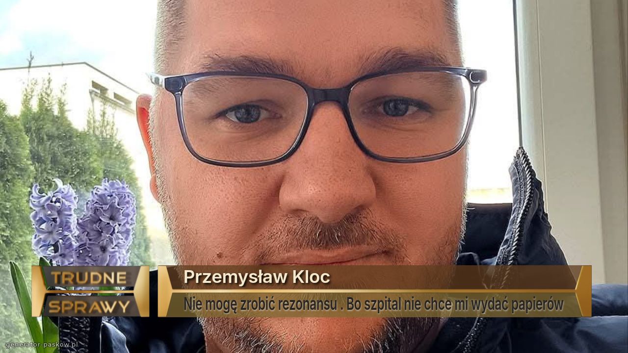 Przemysław Kloc 
Nie mogę zrobić rezonansu . Bo szpital nie chce mi wydać papierów 