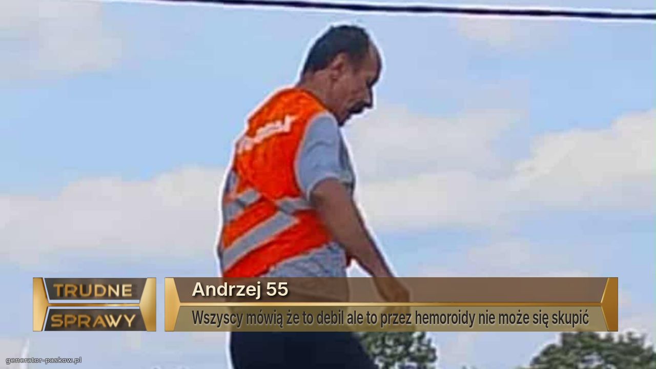 Andrzej 55
Wszyscy mówią że to debil ale to przez hemoroidy nie może się skupić 