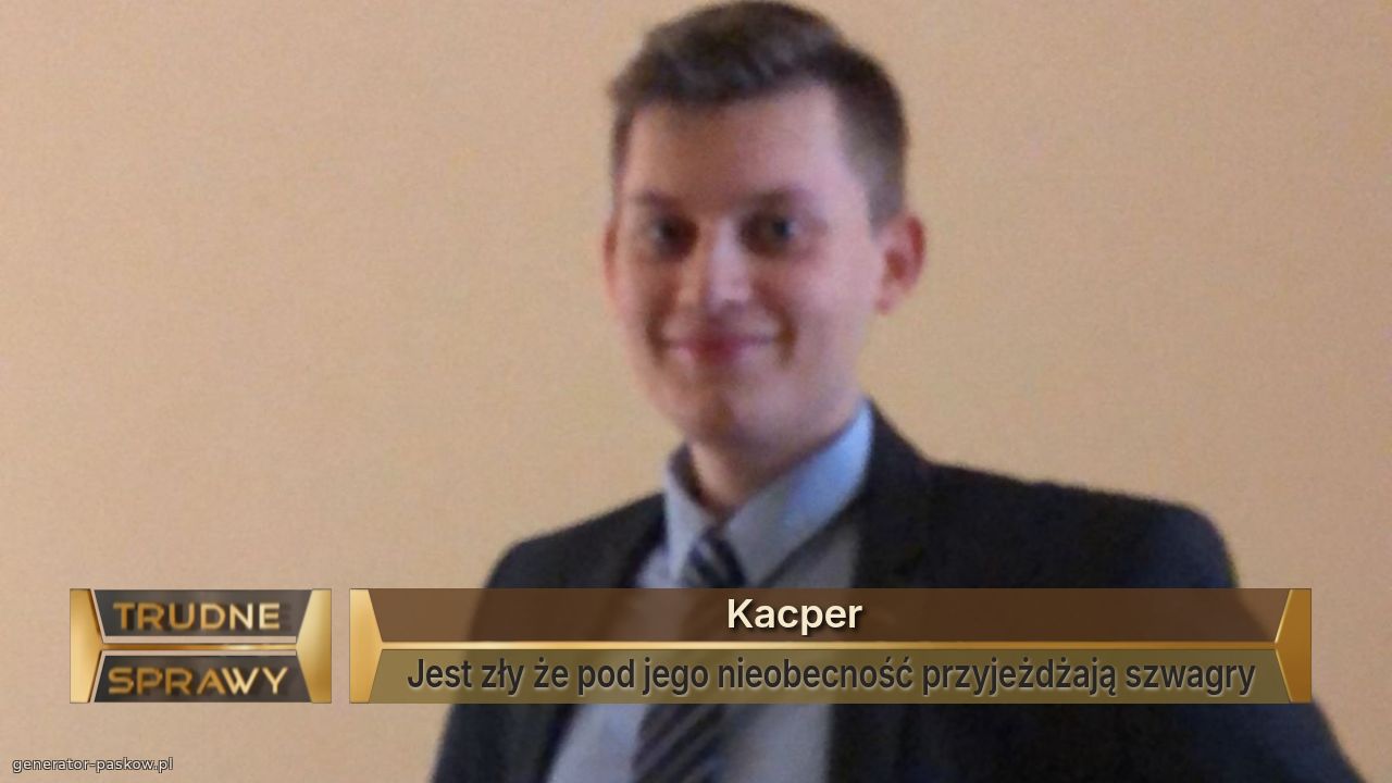                                  Kacper
Jest zły że pod jego nieobecność przyjeżdżają szwagry