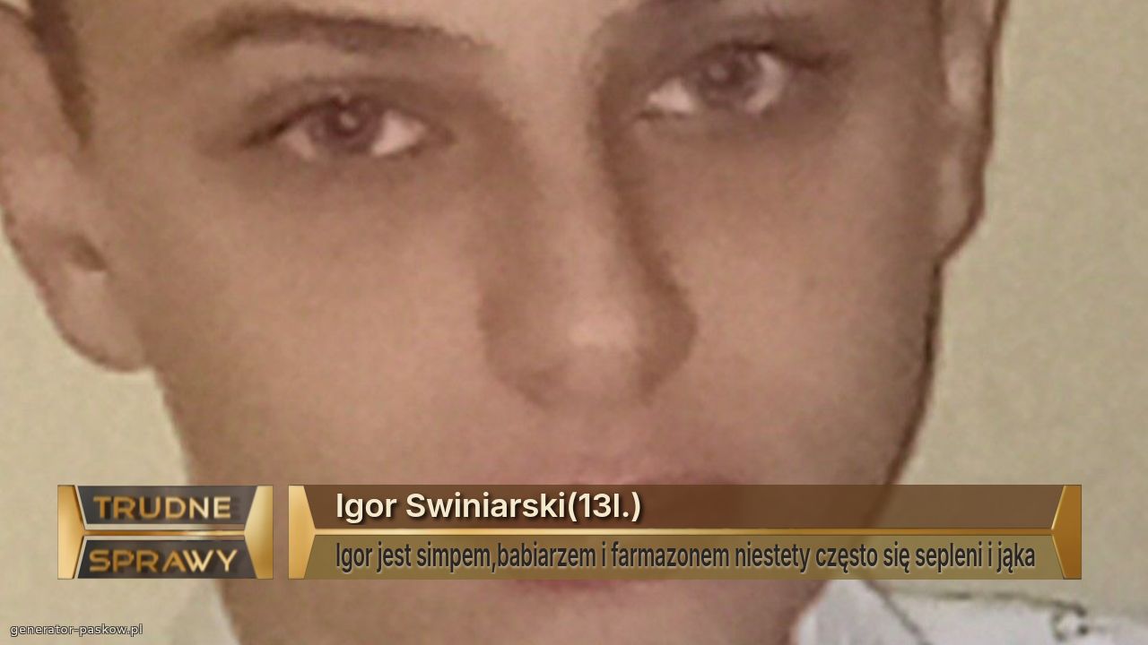 Igor Swiniarski(13l.)
Igor jest simpem,babiarzem i farmazonem niestety często się sepleni i jąka