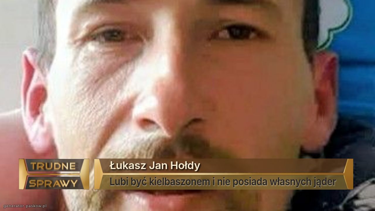 Łukasz Jan Hołdy
Lubi być kielbaszonem i nie posiada własnych jąder 