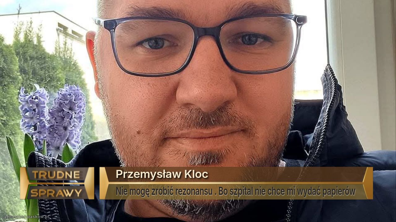 Przemysław Kloc 
Nie mogę zrobić rezonansu . Bo szpital nie chce mi wydać papierów 