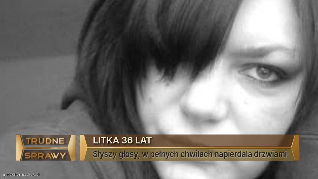 LITKA 36 LAT
Słyszy głosy, w pełnych chwilach napierdala drzwiami