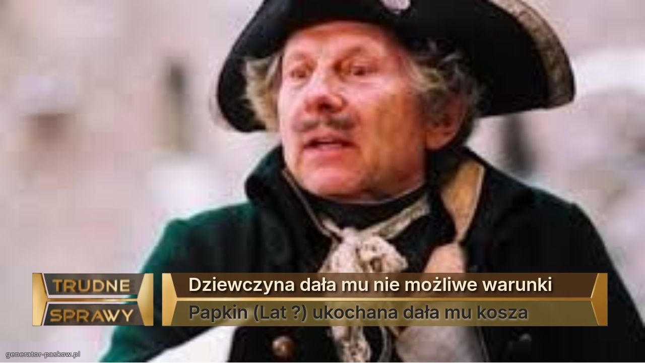 Dziewczyna dała mu nie możliwe warunki 
Papkin (Lat ?) ukochana dała mu kosza 