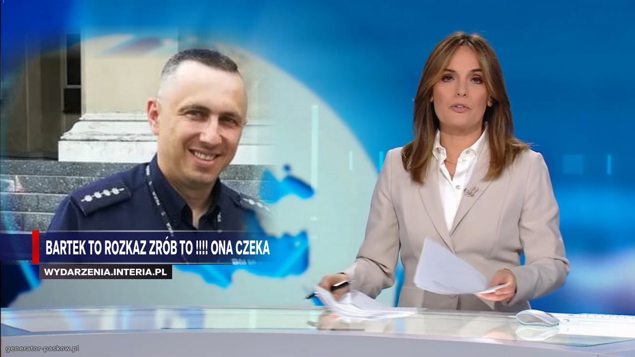 Bartek to rozkaz zrób to !!!! Ona czeka 