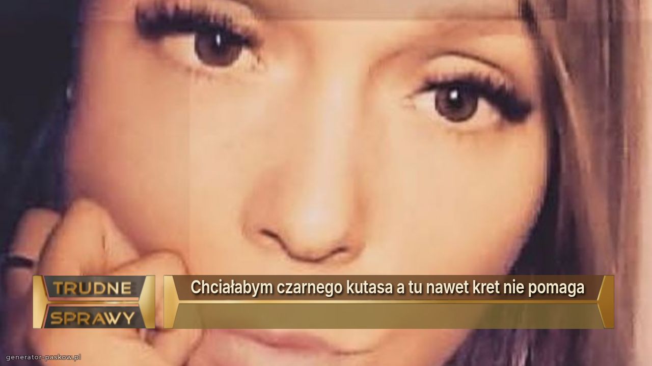 Chciałabym czarnego kutasa a tu nawet kret nie pomaga 
