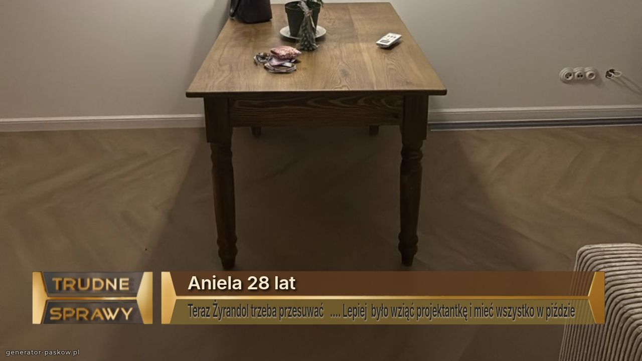 Aniela 28 lat
Teraz Żyrandol trzeba przesuwać   …. Lepiej  było wziąć projektantkę i mieć wszystko w piździe  