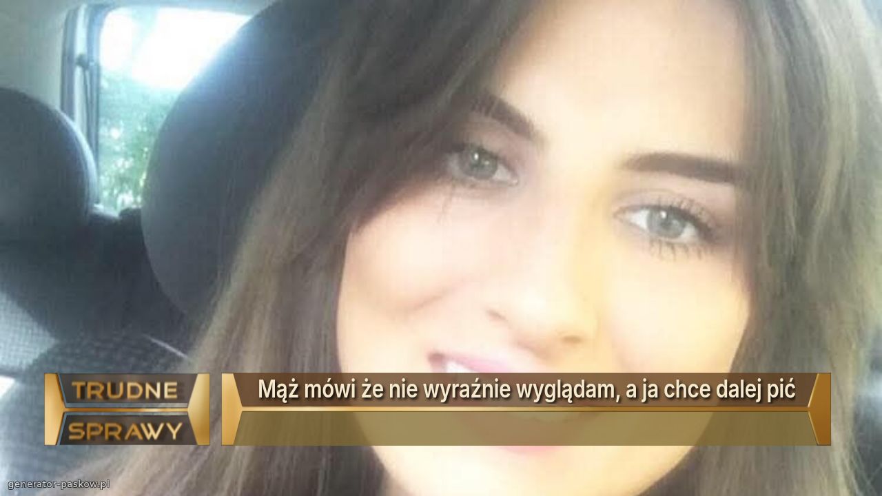 Mąż mówi że nie wyraźnie wyglądam, a ja chce dalej pić
