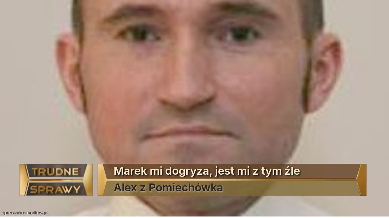 Marek mi dogryza, jest mi z tym źle
Alex z Pomiechówka