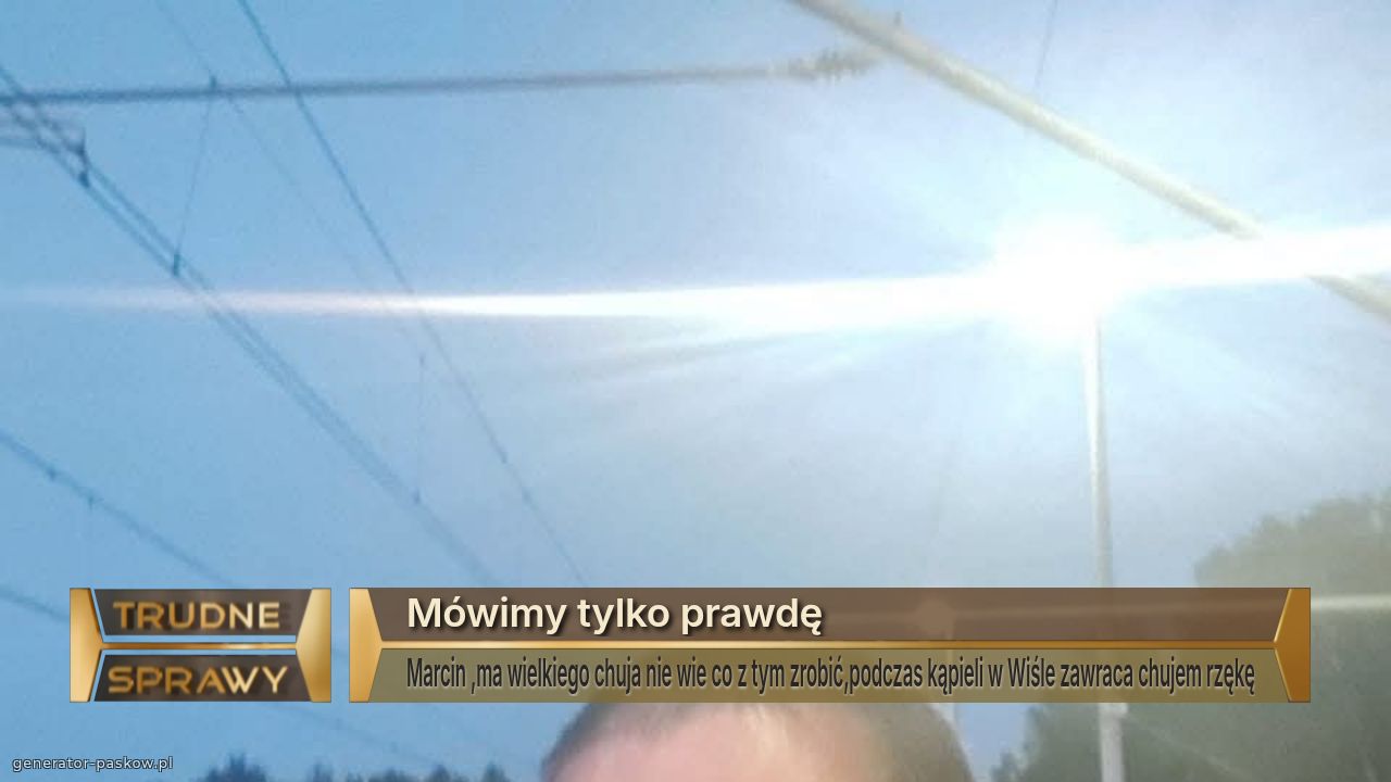 Mówimy tylko prawdę
Marcin ,ma wielkiego chuja nie wie co z tym zrobić,podczas kąpieli w Wiśle zawraca chujem rzękę