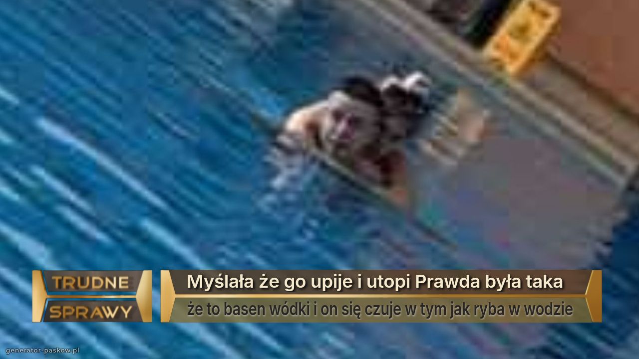 Myślała że go upije i utopi Prawda była taka 
że to basen wódki i on się czuje w tym jak ryba w wodzie 