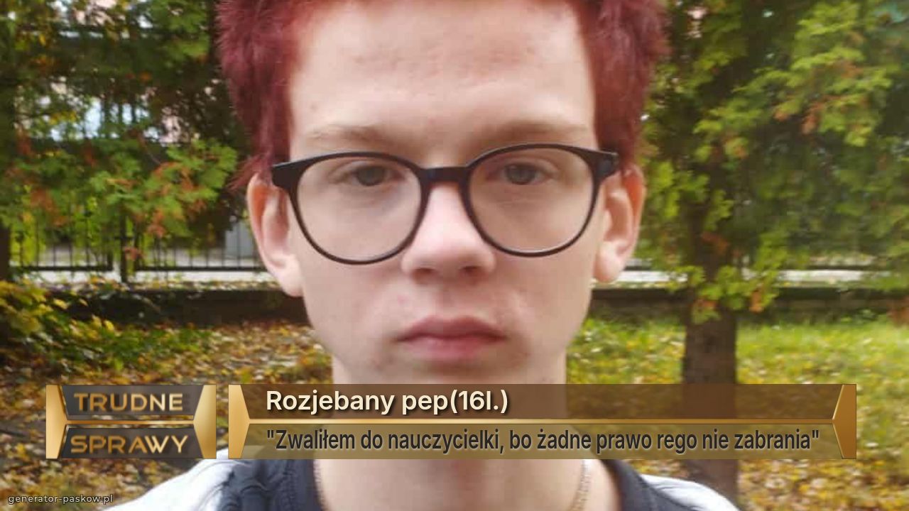 Rozjebany pep(16l.)
"Zwaliłem do nauczycielki, bo żadne prawo rego nie zabrania"