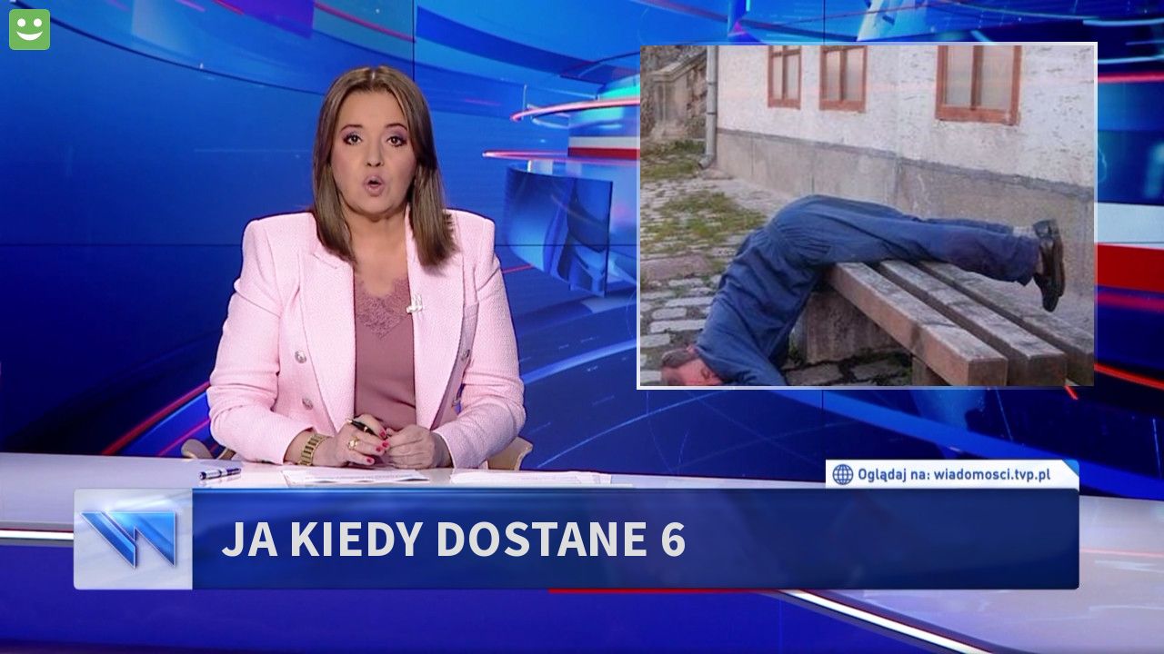 ja kiedy dostane 6 