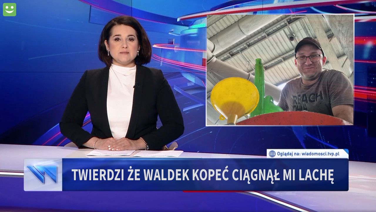 Twierdzi że Waldek Kopeć ciągnął mi lachę 